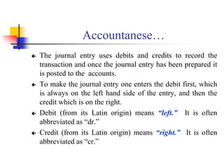 Accountanese…
 The journal entry uses debits and credits to record the
transaction and once the journal entry has been prepared it
is posted to the accounts.
 To make the journal entry one enters the debit first, which
is always on the left hand side of the entry, and then the
credit which is on the right.
 Debit (from its Latin origin) means “left.” It is often
abbreviated as “dr.”
 Credit (from its Latin origin) means “right.” It is often
abbreviated as “cr.”
 