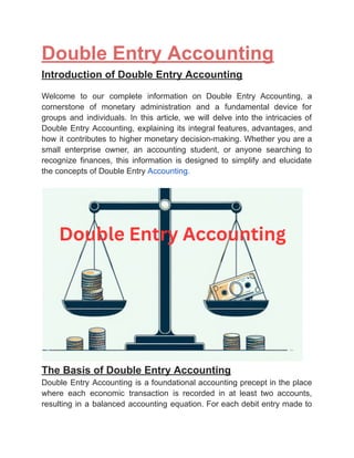 ‭
Double Entry Accounting‬
‭
Introduction of Double Entry Accounting‬
‭
Welcome‬ ‭
to‬ ‭
our‬ ‭
complete‬ ‭
information‬ ‭
on‬ ‭
Double‬ ‭
Entry‬ ‭
Accounting,‬ ‭
a‬
‭
cornerstone‬ ‭
of‬ ‭
monetary‬ ‭
administration‬ ‭
and‬ ‭
a‬ ‭
fundamental‬ ‭
device‬ ‭
for‬
‭
groups‬ ‭
and‬ ‭
individuals.‬ ‭
In‬ ‭
this‬ ‭
article,‬ ‭
we‬ ‭
will‬ ‭
delve‬‭
into‬‭
the‬‭
intricacies‬‭
of‬
‭
Double‬‭
Entry‬‭
Accounting,‬‭
explaining‬‭
its‬‭
integral‬‭
features,‬‭
advantages,‬‭
and‬
‭
how‬‭
it‬‭
contributes‬‭
to‬‭
higher‬‭
monetary‬‭
decision-making.‬‭
Whether‬‭
you‬‭
are‬‭
a‬
‭
small‬ ‭
enterprise‬ ‭
owner,‬ ‭
an‬ ‭
accounting‬ ‭
student,‬ ‭
or‬ ‭
anyone‬ ‭
searching‬ ‭
to‬
‭
recognize‬ ‭
finances,‬ ‭
this‬ ‭
information‬ ‭
is‬ ‭
designed‬ ‭
to‬ ‭
simplify‬ ‭
and‬ ‭
elucidate‬
‭
the concepts of Double Entry‬‭
Accounting.‬
‭
The Basis of Double Entry Accounting‬
‭
Double‬‭
Entry‬‭
Accounting‬‭
is‬‭
a‬‭
foundational‬‭
accounting‬‭
precept‬‭
in‬‭
the‬‭
place‬
‭
where‬ ‭
each‬ ‭
economic‬ ‭
transaction‬ ‭
is‬ ‭
recorded‬ ‭
in‬ ‭
at‬ ‭
least‬ ‭
two‬ ‭
accounts,‬
‭
resulting‬‭
in‬‭
a‬‭
balanced‬‭
accounting‬‭
equation.‬‭
For‬‭
each‬‭
debit‬‭
entry‬‭
made‬‭
to‬
 