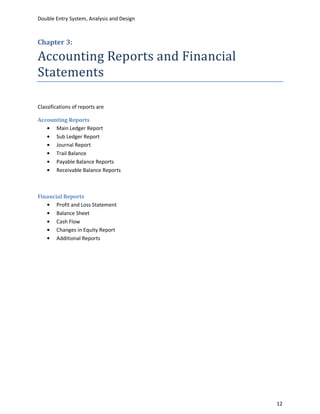 Double Entry System, Analysis and Design



Chapter 3:

Accounting Reports and Financial
Statements

Classifications of reports are

Accounting Reports
      Main Ledger Report
      Sub Ledger Report
      Journal Report
      Trail Balance
      Payable Balance Reports
      Receivable Balance Reports



Financial Reports
       Profit and Loss Statement
       Balance Sheet
       Cash Flow
       Changes in Equity Report
       Additional Reports




                                           12
 