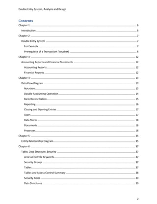 Double Entry System, Analysis and Design



Contents
Chapter 1: ............................................................................................................................................... 6
   Introduction ........................................................................................................................................ 6
Chapter 2: ............................................................................................................................................... 7
   Double Entry System ........................................................................................................................... 7
       For Example ..................................................................................................................................... 7
       Prerequisite of a Transaction (Voucher) ........................................................................................... 8
Chapter 3: ............................................................................................................................................. 12
   Accounting Reports and Financial Statements ................................................................................... 12
       Accounting Reports ....................................................................................................................... 12
       Financial Reports ........................................................................................................................... 12
Chapter 4: ............................................................................................................................................. 13
   Data Flow Diagram ............................................................................................................................ 13
       Notations....................................................................................................................................... 13
       Double Accounting Operation ........................................................................................................ 14
       Bank Reconciliation........................................................................................................................ 15
       Reporting....................................................................................................................................... 16
       Closing and Opening Entries .......................................................................................................... 17
       Users ............................................................................................................................................. 17
       Data Stores .................................................................................................................................... 18
       Documents .................................................................................................................................... 18
       Processes....................................................................................................................................... 18
Chapter 5: ............................................................................................................................................. 35
   Entity Relationship Diagram............................................................................................................... 35
Chapter 6: ............................................................................................................................................. 37
   Table, Data Structure, Security .......................................................................................................... 37
       Access Controls Keywords.............................................................................................................. 37
       Security Groups ............................................................................................................................. 37
       Tables ............................................................................................................................................ 37
       Tables and Access Control Summary .............................................................................................. 38
       Security Roles ................................................................................................................................ 39
       Data Structures .............................................................................................................................. 39




                                                                                                                                                           2
 