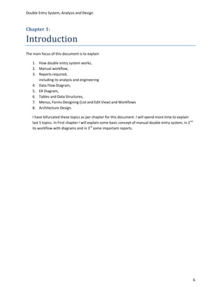 Double Entry System, Analysis and Design



Chapter 1:

Introduction
The main focus of this document is to explain

    1. How double entry system works,
    2. Manual workflow,
    3. Reports required,
       including its analysis and engineering
    4. Data Flow Diagram,
    5. ER Diagram,
    6. Tables and Data Structures,
    7. Menus, Forms Designing (List and Edit View) and Workflows
    8. Architecture Design.

    I have bifurcated these topics as per chapter for this document. I will spend more time to explain
    last 5 topics. In First chapter I will explain some basic concept of manual double entry system, in 2 nd
    its workflow with diagrams and in 3rd some important reports.




                                                                                                               6
 