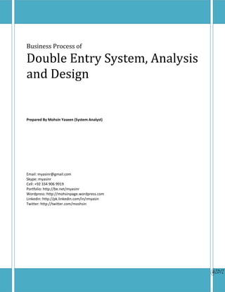 Business Process of

Double Entry System, Analysis
and Design


Prepared By Mohsin Yaseen (System Analyst)




Email: myasinr@gmail.com
Skype: myasinr
Cell: +92 334 906 9919
Portfolio: http://be.net/myasinr
Wordpress: http://mohsinpage.wordpress.com
Linkedin: http://pk.linkedin.com/in/rmyasin
Twitter: http://twitter.com/moshsin




                                              @2012
 
