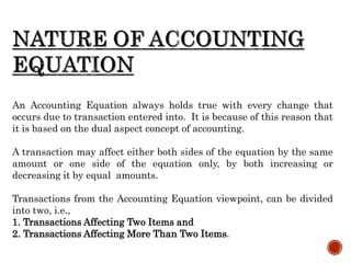An Accounting Equation always holds true with every change that
occurs due to transaction entered into. It is because of this reason that
it is based on the dual aspect concept of accounting.
A transaction may affect either both sides of the equation by the same
amount or one side of the equation only, by both increasing or
decreasing it by equal amounts.
Transactions from the Accounting Equation viewpoint, can be divided
into two, i.e.,
1. Transactions Affecting Two Items and
2. Transactions Affecting More Than Two Items.
 