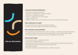 La formule concentrée idéale pour…
                     •   Débloquer une situation tendue
                     •   Retrouver sa légitimité au sein d’une équipe
                     •   Assumer un changement brutal
                     •   Porter un regard neuf sur une situation
                     •   Libérer sa créativité
                     •   Rebondir après un bilan de compétences ou dans une recherche d’emploi

                     Deux coachs pour un coaché
                     L’un questionne, l’autre observe et garde la distance.
                     Les deux croisent leur regard et donnent leur feed-back.

                     Deux expertises, deux sensibilités
                     • Des expériences complémentaires - DRH et manager - et des personnalités différentes
                     • La même formation aux techniques de coaching et le même code de déontologie
                     • Une même volonté : respecter le rythme de changement du coaché

                     Deux fois plus rapide
                     • Une formule courte : 5 séances maximum
vite se réinventer   • La force des complémentarités
                     • Des mises en situation variées, interactives et proches de la réalité professionnelle
                     • Un décodage instantané des mécanismes relationnels
                     • Des déclics rapides
                     • Des pistes de solutions multiples face à une même situation
 