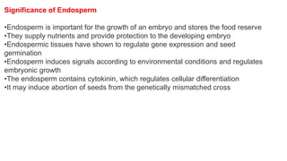 Significance of Endosperm
•Endosperm is important for the growth of an embryo and stores the food reserve
•They supply nutrients and provide protection to the developing embryo
•Endospermic tissues have shown to regulate gene expression and seed
germination
•Endosperm induces signals according to environmental conditions and regulates
embryonic growth
•The endosperm contains cytokinin, which regulates cellular differentiation
•It may induce abortion of seeds from the genetically mismatched cross
 