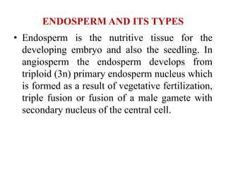 ENDOSPERM AND ITS TYPES
• Endosperm is the nutritive tissue for the
developing embryo and also the seedling. In
angiosperm the endosperm develops from
triploid (3n) primary endosperm nucleus which
is formed as a result of vegetative fertilization,
triple fusion or fusion of a male gamete with
secondary nucleus of the central cell.
 