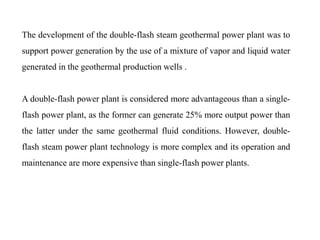 The development of the double-flash steam geothermal power plant was to
support power generation by the use of a mixture of vapor and liquid water
generated in the geothermal production wells .
A double-flash power plant is considered more advantageous than a single-
flash power plant, as the former can generate 25% more output power than
the latter under the same geothermal fluid conditions. However, double-
flash steam power plant technology is more complex and its operation and
maintenance are more expensive than single-flash power plants.
 
