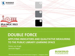 DOUBLE FORCE
APPLYING INDICATORS AND QUALITATIVE MEASURING
TO THE PUBLIC LIBRARY LEARNING SPACE
Petter von Krogh
Jannicke Røgler
79th IFLA World Library and Information Congress | Singapore 2013
 
