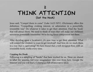 THINK ATTENTION
(Set the Hook)
2
Jesus said, “Compel them to come” (Luke 14:23 NIV). iDictionary oﬀers this
deﬁnition: “Compelling: evoking interest, or admiration in a powerfully,
irresistible way.” Do whatever it takes to get their attention. Find the ‘hook’
that will attract them. We need to think of ways that will make our children’s
ministries powerfully irresistible! We’re facing ﬁerce competition out there.
After deciding upon a location(s), it’s now time to get their attention. What
will compel the children to want to get involved? And how do we reach them
in a way that is captivating? We have found that a well-designed ﬂyer, with an
irresistible hook, works every time.
Creating the Hook
Following is a sampling of “hooks” that have worked for us. These are shared
to whet the appetite. Let your imagination take over from here. Google the
Internet and you will ﬁnd a Cyberspace full of innovative ideas.
 