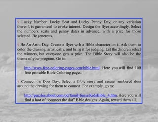 √ Lucky Number, Lucky Seat and Lucky Penny Day, or any variation
thereof, is guaranteed to evoke interest. Design the flyer accordingly. Select
the numbers, seats and penny dates in advance, with a prize for those
selected. Be generous.
√ Be An Artist Day. Create a flyer with a Bible character on it. Ask them to
color the drawing, artistically, and bring it for judging. Let the children select
the winners, but everyone gets a prize. The Bible Story will also be the
theme of your program. Go to:
http://www.free-coloring-pages.com/bible.html. Here you will find 100
free printable Bible Coloring pages.
√ Connect the Dots Day. Select a Bible story and create numbered dots
around the drawing for them to connect. For example, go to:
http://puzzles.about.com/od/familyfun/a/KidsBible_4.htm. Here you will
find a host of “connect the dot” Bible designs. Again, reward them all.
 