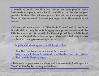√ Ronald McDonald Day. Th is was one of our most popular hooks.
McDonald’s is happy to make Ronald available to you because it’s good
publicity for them. They will even give you free gift certiﬁcates to pass out.
Think of other costumed characters you might invite. The possibilities are
limitless.
√ Contests will work wonders. A “Bible Bucks Contest” worked best for us.
Give the child so many bucks for bringing a new person, attendance, double
Bible Buck days, etc. At the end of a 10-week period, have a Bible Buck’s
Auction or Carnival where they can spend their bucks. Following is a free
template for creating your own unique bucks:
http://www.kidsmoneyfarm.com/biblebucks-2.htm
Bible Detective is another variation of this contest:
http://www.kidssundayschool.com/Gradeschool/Activities/
BibleDetective/1activity26.php
√ Build each program around a theme and then creatively decide upon the
“hook” for that day. Let the imagination ﬂow.
 