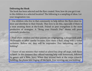 Delivering the Hook
The hook has been selected and the ﬂyer created. Now, how do you get it out
to the children in a selected location? The following is a sampling of ideas. Let
your imagination run.
√ Use children who live in that community to help deliver the ﬂyers door-to-
door and distribute to their friends. They love to do this, especially if there is
a treat awaiting them at the ﬁ nish. Friend or peer evangelism is the most
productive of strategies. A “Bring your Friend’s Day” theme will prove
extremely productive.
√ Find where children and their parents are congregating, a playground, park,
McDonald’s or other similar location. Give them a ﬂyer, along with a verbal
invitation. Believe me, they will be responsive. Free babysitting, are you
kidding?
√ I know of one ministry that waited at school bus drop oﬀ stops, with ﬂyers
in hand. In this instance they oﬀered tutoring help with homework, followed
by games and a Bible Story. When they arrived back at the corps (church)
building, the phone was ringing oﬀ the hook. Free tutoring, are you kidding!
 