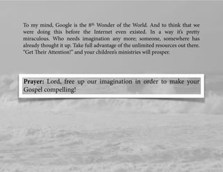 To my mind, Google is the 8th Wonder of the World. And to think that we
were doing this before the Internet even existed. In a way it’s pretty
miraculous. Who needs imagination any more; someone, somewhere has
already thought it up. Take full advantage of the unlimited resources out there.
“Get Their Attention!” and your children’s ministries will prosper.
Prayer: Lord, free up our imagination in order to make your
Gospel compelling!
 