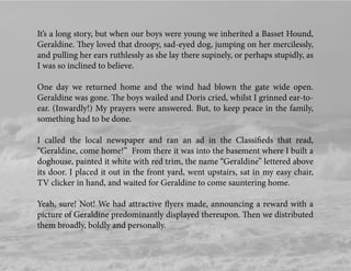 It’s a long story, but when our boys were young we inherited a Basset Hound,
Geraldine. They loved that droopy, sad-eyed dog, jumping on her mercilessly,
and pulling her ears ruthlessly as she lay there supinely, or perhaps stupidly, as
I was so inclined to believe.
One day we returned home and the wind had blown the gate wide open.
Geraldine was gone. The boys wailed and Doris cried, whilst I grinned ear-to-
ear. (Inwardly!) My prayers were answered. But, to keep peace in the family,
something had to be done.
I called the local newspaper and ran an ad in the Classiﬁeds that read,
“Geraldine, come home!” From there it was into the basement where I built a
doghouse, painted it white with red trim, the name “Geraldine” lettered above
its door. I placed it out in the front yard, went upstairs, sat in my easy chair,
TV clicker in hand, and waited for Geraldine to come sauntering home.
Yeah, sure! Not! We had attractive ﬂyers made, announcing a reward with a
picture of Geraldine predominantly displayed thereupon. Then we distributed
them broadly, boldly and personally.
 