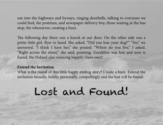 out into the highways and byways, ringing doorbells, talking to everyone we
could ﬁnd, the postman, and newspaper delivery boy, those waiting at the bus
stop, the whosoever, creating a buzz.
The following day there was a knock at our door. On the other side was a
petite little girl, ﬂyer in hand. She asked, “Did you lose your dog?” “Yes,” we
answered. “I think I have her,” she pouted. “Where do you live,” I asked.
“Right across the street,” she said, pointing. Geraldine was lost and now is
found, the Noland clan rejoicing happily (Save one)!
Extend the Invitation
What is the moral of this little happy-ending story? Create a buzz. Extend the
invitation broadly, boldly, personally, compellingly and the lost will be found.
Lost and Found!
 