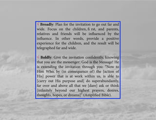 √ Broadly: Plan for the invitation to go out far and
wide. Focus on the children, ﬁ rst, and parents,
relatives and friends will be inﬂuenced by the
inﬂuence. In other words, provide a positive
experience for the children, and the result will be
telegraphed far and wide.
√ Boldly: Give the invitation conﬁdently, knowing
that you are the messenger; God is the Message! He
is extending the invitation through you: “Now to
Him Who, by (in consequence of) the [action of
His] power that is at work within us, is able to
[carry out His purpose and] do superabundantly,
far over and above all that we [dare] ask or think
[inﬁnitely beyond our highest prayers, desires,
thoughts, hopes, or dreams]” (Ampliﬁed Bible).
 