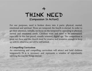 THINK NEED
4
(Compassion In Action!)
For our purposes, need is broken down into 4 parts: physical, mental,
emotional and spiritual. Three are temporal; the fourth is eternal. In order to
get their attention, initially, we focus on the temporal by appealing to physical,
mental and emotional needs. Children want and need to be entertained,
especially in this fast-paced, visually oriented, digital age. The competition is
great out there and the church must be creative and inventive enough to keep
up with it, otherwise we will be left behind.
A Compelling Curriculum
An entertaining and compelling curriculum will attract and hold children
temporarily. Th is is necessary and represents a window of opportunity,
opening the way for things eternal.
 