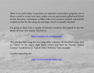 There is no need today to purchase an expensive curriculum program, nor is
there a need to create your own, unless you are particularly gifted and driven
in that direction. Cyberspace is ﬁlled with every resource needed, expensively
created yet free for the using, by and large. And it is visually oriented.
I’m going to share here a couple of Internet resources that appeal to me, but
please do your own search. The ﬁrst is:
http://ministry-to-children.com/
This site also has a page for searching other websites. On the Home page click
on “More” in the upper right hand corner, and then on “Sunday School
Lessons.” Scroll down to “Search Other Websites.” One example:
Another appealing site:
http://www.smileofachildtv.org/.
 