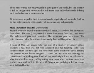 These may or may not be applicable in your part of the world, but the Internet
is full of imaginative resources that will meet your individual needs. Editing
each site before use is recommended.
First, we must appeal to their temporal needs, physically and mentally. And we
do this entertainingly with a variety of incentives and inducements.
More Important Than the Curriculum
Second, we must appeal to their emotional needs. Make them feel important.
Love them. The care (compassion) is more important than the curriculum.
The inducement gets their attention. The invitation gets them there. The
entertainment holds them there, temporarily. Love will keep them there.
I think of Mrs. McFadden, who was one of a number of Sunday School
teachers I had. She was not well educated and her teaching skills were
inherited from the dark ages. We would take turns around the circle reading
the portion of the lesson assigned. I knew that my turn was coming and
concentrated on making sure I had all the words right. I was as oblivious to
what the other kids were reading as they were to me when my turn came. As a
teacher, on a scale of 1 to 10, Mrs. McFadden was probably a 1. Her classes
were dull and boring.
 