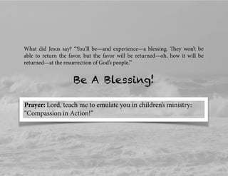 What did Jesus say? “You’ll be—and experience—a blessing. They won’t be
able to return the favor, but the favor will be returned—oh, how it will be
returned—at the resurrection of God’s people.’”
Prayer: Lord, teach me to emulate you in children’s ministry:
“Compassion in Action!”
Be A Blessing!
 