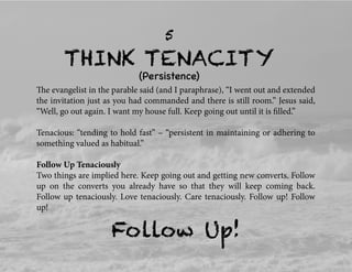 THINK TENACITY
5
(Persistence)
The evangelist in the parable said (and I paraphrase), “I went out and extended
the invitation just as you had commanded and there is still room.” Jesus said,
“Well, go out again. I want my house full. Keep going out until it is ﬁlled.”
Tenacious: “tending to hold fast” – “persistent in maintaining or adhering to
something valued as habitual.”
Follow Up Tenaciously
Two things are implied here. Keep going out and getting new converts. Follow
up on the converts you already have so that they will keep coming back.
Follow up tenaciously. Love tenaciously. Care tenaciously. Follow up! Follow
up!
Follow Up!
 