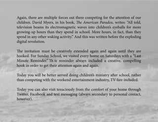 Again, there are multiple forces out there competing for the attention of our
children. David Myers, in his book, The American Paradox, writes: “All told,
television beams its electromagnetic waves into children’s eyeballs for more
growing-up hours than they spend in school. More hours, in fact, than they
spend in any other waking activity.” And this was written before the exploding
digital revolution.
The invitation must be creatively extended again and again until they are
hooked. For Sunday School, we visited every home on Saturdays with a “Last
Minute Reminder.” Th is reminder always included a creative, compelling
hook in order to get their attention again and again.
Today you will be better served doing children’s ministry after school, rather
than competing with the weekend entertainment industry, TV fare included.
Today you can also visit tenaciously from the comfort of your home through
Twitter, Facebook and text messaging (always secondary to personal contact,
however).
 