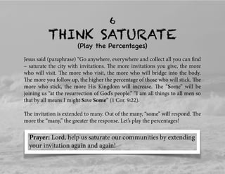 THINK SATURATE
6
(Play the Percentages)
Jesus said (paraphrase) “Go anywhere, everywhere and collect all you can ﬁnd
– saturate the city with invitations. The more invitations you give, the more
who will visit. The more who visit, the more who will bridge into the body.
The more you follow up, the higher the percentage of those who will stick. The
more who stick, the more His Kingdom will increase. The “Some” will be
joining us “at the resurrection of God’s people.” “I am all things to all men so
that by all means I might Save Some” (1 Cor. 9:22).
The invitation is extended to many. Out of the many, “some” will respond. The
more the “many,” the greater the response. Let’s play the percentages!
Prayer: Lord, help us saturate our communities by extending
your invitation again and again!
 