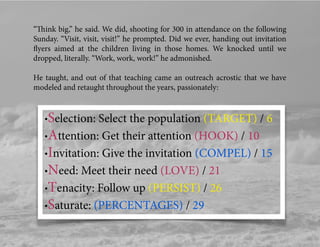 “Think big,” he said. We did, shooting for 300 in attendance on the following
Sunday. “Visit, visit, visit!” he prompted. Did we ever, handing out invitation
ﬂyers aimed at the children living in those homes. We knocked until we
dropped, literally. “Work, work, work!” he admonished.
He taught, and out of that teaching came an outreach acrostic that we have
modeled and retaught throughout the years, passionately:
•Selection: Select the population (TARGET) / 6
•Attention: Get their attention (HOOK) / 10
•Invitation: Give the invitation (COMPEL) / 15
•Need: Meet their need (LOVE) / 21
•Tenacity: Follow up (PERSIST) / 26
•Saturate: (PERCENTAGES) / 29
 