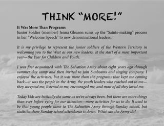 THINK “MORE!”
It Was More Than Programs
Junior Soldier (member) Jenna Gleason sums up the “Saints-making” process
in her “Welcome Speech” to new denominational leaders:
It is my privilege to represent the junior soldiers of the Western Territory in
welcoming you to the West as our new leaders, at the start of a most important
year—the Year for Children and Youth.
I was ﬁrst acquainted with The Salvation Army about eight years ago through
summer day camp and then invited to join Sunbeams and singing company. I
enjoyed the activities, but it was more than the programs that kept me coming
back—it was the people in the Army, the youth leaders who reached out to me—
they accepted me, listened to me, encouraged me, and most of all they loved me.
Today kids are basically the same as we’ve always been, but there are more things
than ever before vying for our attention—more activities for us to do. It used to
be that young people came to The Salvation Army through Sunday school, but
statistics show Sunday school attendance is down. What can the Army do?
 
