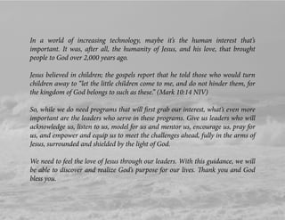 In a world of increasing technology, maybe it’s the human interest that’s
important. It was, after all, the humanity of Jesus, and his love, that brought
people to God over 2,000 years ago.
Jesus believed in children; the gospels report that he told those who would turn
children away to “let the little children come to me, and do not hinder them, for
the kingdom of God belongs to such as these.” (Mark 10:14 NIV)
So, while we do need programs that will ﬁrst grab our interest, what’s even more
important are the leaders who serve in these programs. Give us leaders who will
acknowledge us, listen to us, model for us and mentor us, encourage us, pray for
us, and empower and equip us to meet the challenges ahead, fully in the arms of
Jesus, surrounded and shielded by the light of God.
We need to feel the love of Jesus through our leaders. With this guidance, we will
be able to discover and realize God’s purpose for our lives. Thank you and God
bless you.
 