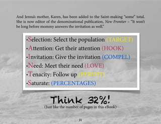 And Jenna’s mother, Karen, has been added to the Saint-making “some” total.
She is now editor of the denominational publication, New Frontier – “It won’t
be long before mommy answers the invitation as well.”
•Selection: Select the population (TARGET)
•Attention: Get their attention (HOOK)
•Invitation: Give the invitation (COMPEL)
•Need: Meet their need (LOVE)
•Tenacity: Follow up (PERSIST)
•Saturate: (PERCENTAGES)
Think 32%!(Just like the number of pages in this eBook)
32
 
