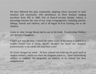 We have followed this plan consistently, adapting where necessary to each
situation and community, with attendances on those Sundays ranging
anywhere from 300 to 1000. Out of those ﬁ rst-time Sunday visitors, a
percentage became the core of our corps (congregation), including parents,
siblings, friends and relatives, and it all began by ﬁ rst reaching out to the
children.
Listen to what George Barna had to say in his book, Transforming Children
into Spiritual Champions:
I didn’t just miss the boat, I missed the entire ocean! If the family is central to a
healthy society and a strong church, shouldn’t we invest our resources
predominantly in the adults who lead those units?
He (God) changed my mind… I’d been seduced into believing the great myth of
modern ministry: Adults are where the Kingdom action is… Upon reprioritizing
ministry to children, my perspective on ministry in its entirety has been
revolutionized.
 