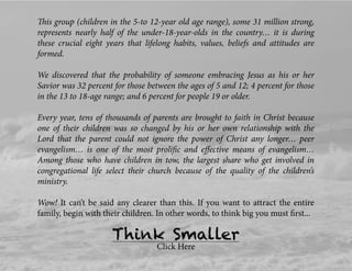 This group (children in the 5-to 12-year old age range), some 31 million strong,
represents nearly half of the under-18-year-olds in the country… it is during
these crucial eight years that lifelong habits, values, beliefs and attitudes are
formed.
We discovered that the probability of someone embracing Jesus as his or her
Savior was 32 percent for those between the ages of 5 and 12; 4 percent for those
in the 13 to 18-age range; and 6 percent for people 19 or older.
Every year, tens of thousands of parents are brought to faith in Christ because
one of their children was so changed by his or her own relationship with the
Lord that the parent could not ignore the power of Christ any longer… peer
evangelism… is one of the most proliﬁc and eﬀective means of evangelism…
Among those who have children in tow, the largest share who get involved in
congregational life select their church because of the quality of the children’s
ministry.
Wow! It can’t be said any clearer than this. If you want to attract the entire
family, begin with their children. In other words, to think big you must ﬁrst...
Think Smaller
Click Here
 