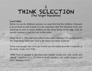 THINK SELECTION
(The Target Population)
1
Least Likely
Before we can do children’s ministry we must ﬁrst ﬁnd the children. Outreach
is an art form in and of itself. It is my contention that The Salvation Army was
raised up, in part, to reach children-at-risk, those living on the edge. And we
should continue to lead the way in this realm.
Think about it. Who did Jesus select as his target audience? He reached out to
the “least likely,” didn’t he? And in the most least likely of places!
‘Invite some people who never get invited out, the misﬁts from the wrong side of
the tracks. (Luke 14:13 TM).
‘What kind of example is this from your teacher, acting cozy with crooks and
riﬀraﬀ?’ (Matthew 9:11) ‘I’m here to invite outsiders, not coddle insiders,’ said
Jesus. (Matthew 9:13)
 
