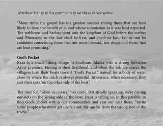 Matthew Henry in his commentary on these verses writes:
“Many times the gospel has the greatest success among those that are least
likely to have the beneﬁt of it, and whose submission to it was least expected.
The publicans and harlots went into the kingdom of God before the scribes
and Pharisees; so the last shall be ﬁ rst, and the ﬁ rst last. Let us not be
conﬁdent concerning those that are most forward, nor despair of those that
are least promising.”
God’s Pocket
Kake is a small ﬁshing village in Southeast Alaska with a strong Salvation
Army presence. Fishing is their livelihood, and when the ﬁsh are scarce the
villagers turn their boats toward “God’s Pocket,” named for a body of water
close by where the catch is always plentiful. In essence, when necessary, they
cast their nets “on the other side of the boat.”
The time for, “when necessary,” has come. Statistically speaking, we’re casting
our nets on the wrong side of the boat. Jesus is telling us, in this parable, to
ﬁnd God’s Pocket within our communities and cast our nets there. “Invite
some people who never get invited out, the misﬁts from the wrong side of the
tracks.”
 