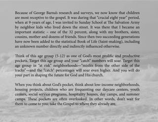 Because of George Barna’s research and surveys, we now know that children
are most receptive to the gospel. It was during that “crucial eight year” period,
when at 9-years of age, I was invited to Sunday School at The Salvation Army
by neighbor kids who lived down the street. It was there that I became an
important statistic – one of the 32 percent, along with my brothers, sister,
cousins, mother and dozens of friends. Since then two succeeding generations
have now been added to the statistical Book of Life (Saint-making), including
an unknown number directly and indirectly inﬂuenced otherwise.
Think of this age group (5-12) as one of God’s most proliﬁc and productive
pockets. Target this age group and your “catch” numbers will soar. Target this
age group in “at risk” neighborhoods—“misﬁts from the other side of the
tracks”—and the “catch” percentages will soar even higher. And you will do
your part in shaping the future for God and His church.
When you think about God’s pocket, think about low-income neighborhoods,
housing projects, children who are frequenting our daycare centers, youth
centers, social service programs, hospitality houses, day camps, and summer
camps. These pockets are often overlooked. In other words, don’t wait for
them to come to you; take the Gospel to where they already are.
 
