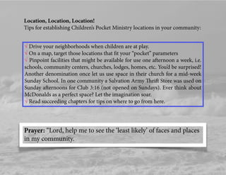 Location, Location, Location!
Tips for establishing Children’s Pocket Ministry locations in your community:
√ Drive your neighborhoods when children are at play.
√ On a map, target those locations that ﬁt your “pocket” parameters
√ Pinpoint facilities that might be available for use one afternoon a week, i.e.
schools, community centers, churches, lodges, homes, etc. You’d be surprised!
Another denomination once let us use space in their church for a mid-week
Sunday School. In one community a Salvation Army Thrift Store was used on
Sunday afternoons for Club 3:16 (not opened on Sundays). Ever think about
McDonalds as a perfect space? Let the imagination soar.
√ Read succeeding chapters for tips on where to go from here.
Prayer: “Lord, help me to see the ‘least likely’ of faces and places
in my community.
 
