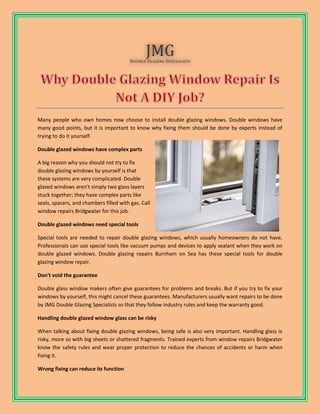 Many people who own homes now choose to install double glazing windows. Double windows have
many good points, but it is important to know why fixing them should be done by experts instead of
trying to do it yourself.
Double glazed windows have complex parts
A big reason why you should not try to fix
double glazing windows by yourself is that
these systems are very complicated. Double
glazed windows aren't simply two glass layers
stuck together; they have complex parts like
seals, spacers, and chambers filled with gas. Call
window repairs Bridgwater for this job.
Double glazed windows need special tools
Special tools are needed to repair double glazing windows, which usually homeowners do not have.
Professionals can use special tools like vacuum pumps and devices to apply sealant when they work on
double glazed windows. Double glazing repairs Burnham on Sea has these special tools for double
glazing window repair.
Don't void the guarantee
Double glass window makers often give guarantees for problems and breaks. But if you try to fix your
windows by yourself, this might cancel these guarantees. Manufacturers usually want repairs to be done
by JMG Double Glazing Specialists so that they follow industry rules and keep the warranty good.
Handling double glazed window glass can be risky
When talking about fixing double glazing windows, being safe is also very important. Handling glass is
risky, more so with big sheets or shattered fragments. Trained experts from window repairs Bridgwater
know the safety rules and wear proper protection to reduce the chances of accidents or harm when
fixing it.
Wrong fixing can reduce its function
 
