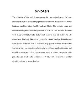 SYNOPSIS
The objective of this work is to automate the conventional power hacksaw
machine in order to achieve high productivity of work-pieces than the power
hacksaw machine using Double hacksaw blade. The operator need not
measure the length of the work-piece that is to be cut. The machine feeds the
work-piece with the help of a shaft, which is driven by a DC motor . An DC
motor is used to bring about the reciprocating motion required for cutting the
work-pieces. With the help of this multi-way power hacksaw machine the
four metal bars can be cut simultaneously to get high speed cutting rate and
to achieve mass production for maximum profit in related companies. This
project is very much useful and easy to install by user. The reference number
should be shown in square bracket
 