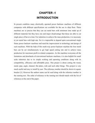 CHAPTER -1
INTRODUCTION
In present condition many electrically operated power hacksaw machines of different
companies with different specifications are available for the use in shop floor. These
machines are so precise that they can cut metal bars with minimum time made up of
different materials but they have one and major disadvantage that those are able to cut
single piece of bar at a time. For industries to achieve the mass production, it is necessary
to cut metal bars with high rate. So it is impossible to depend upon conventional single
frame power hacksaw machines and need the improvement in technology and design of
such machines. With the help of this multi-way power hacksaw machine the four metal
bars can be cut simultaneously to get high speed cutting rate and to achieve mass
production for maximum profit in related companies. As this machine overcomes all the
limitations and drawbacks of conventional hacksaw machines, it is also helpful for small
scale industries due to its simple working and operating conditions along with its
compatibility, efficiency and affordable price. This project is about cutting the wood,
metal, pipe, angle, channel, flat plates, rods and such other things. This project is very
much useful and easy to install by user. The reference number should be shown in square
bracket [1]. However the authors name can be used along with the reference number in
the running text. The order of reference in the running text should match with the list of
references at the end of the paper.
 