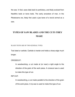 the saw. In fact, saws date back to prehistory, and likely evolved from
Neolithic tools or bone tools. The early ancestors of man, in the
Pleistocene era, likely first used a jaw bone of a bovid animal as a
saw.
TYPES OF SAW BLADES AND THE CUTS THEY
MAKE
BLADE TEETH ARE OF TWO GENERAL TYPES:
Tool steel or carbide. Carbide is harder and holds a sharp edge much
longer.
CROSSCUT:
In woodworking, a cut made at (or near) a right angle to the
direction of the grain of the work piece. A crosscut saw is used
to make this type of cut.
RIP CUT:
In woodworking, a cut made parallel to the direction of the grain
of the work piece. A rip saw is used to make this type of cut.
 