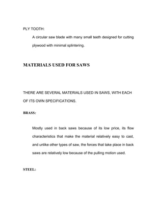 PLY TOOTH:
A circular saw blade with many small teeth designed for cutting
plywood with minimal splintering.
MATERIALS USED FOR SAWS
THERE ARE SEVERAL MATERIALS USED IN SAWS, WITH EACH
OF ITS OWN SPECIFICATIONS.
BRASS:
Mostly used in back saws because of its low price, its flow
characteristics that make the material relatively easy to cast,
and unlike other types of saw, the forces that take place in back
saws are relatively low because of the pulling motion used.
STEEL:
 