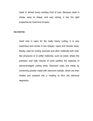 Used in almost every existing kind of saw. Because steel is
cheap, easy to shape, and very strong, it has the right
properties for most kind of saws.
DIAMOND:
Used only in saws for the really heavy cutting. It is very
expensive and comes in two shapes: ropes and circular saws.
Mostly used for cutting concrete and other materials with rock-
like structures or in softer materials, such as wood, where the
precision and high volume of work justifies the expense of
diamond-edged cutting tools. Diamond saws are made by
combining powder metal with diamond crystals, which are then
heated and pressed into a molding to form the diamond
segments.
 