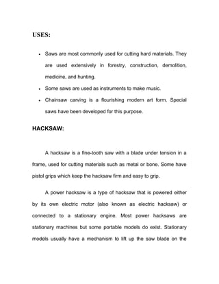 USES:
• Saws are most commonly used for cutting hard materials. They
are used extensively in forestry, construction, demolition,
medicine, and hunting.
• Some saws are used as instruments to make music.
• Chainsaw carving is a flourishing modern art form. Special
saws have been developed for this purpose.
HACKSAW:
A hacksaw is a fine-tooth saw with a blade under tension in a
frame, used for cutting materials such as metal or bone. Some have
pistol grips which keep the hacksaw firm and easy to grip.
A power hacksaw is a type of hacksaw that is powered either
by its own electric motor (also known as electric hacksaw) or
connected to a stationary engine. Most power hacksaws are
stationary machines but some portable models do exist. Stationary
models usually have a mechanism to lift up the saw blade on the
 