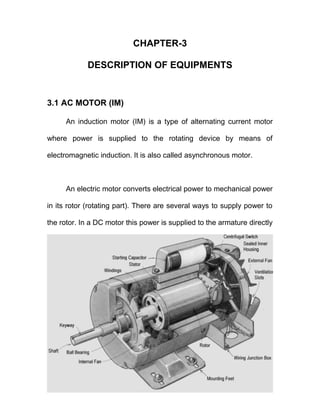 CHAPTER-3
DESCRIPTION OF EQUIPMENTS
3.1 AC MOTOR (IM)
An induction motor (IM) is a type of alternating current motor
where power is supplied to the rotating device by means of
electromagnetic induction. It is also called asynchronous motor.
An electric motor converts electrical power to mechanical power
in its rotor (rotating part). There are several ways to supply power to
the rotor. In a DC motor this power is supplied to the armature directly
 