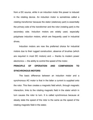 from a DC source, while in an induction motor this power is induced
in the rotating device. An induction motor is sometimes called a
rotating transformer because the stator (stationary part) is essentially
the primary side of the transformer and the rotor (rotating part) is the
secondary side. Induction motors are widely used, especially
polyphase induction motors, which are frequently used in industrial
drives.
Induction motors are now the preferred choice for industrial
motors due to their rugged construction, absence of brushes (which
are required in most DC motors) and — thanks to modern power
electronics — the ability to control the speed of the motor.
PRINCIPLE OF OPERATION AND COMPARISON TO
SYNCHRONOUS MOTORS
The basic difference between an induction motor and a
synchronous AC motor is that in the latter a current is supplied onto
the rotor. This then creates a magnetic field which, through magnetic
interaction, links to the rotating magnetic field in the stator which in
turn causes the rotor to turn. It is called synchronous because at
steady state the speed of the rotor is the same as the speed of the
rotating magnetic field in the stator.
 