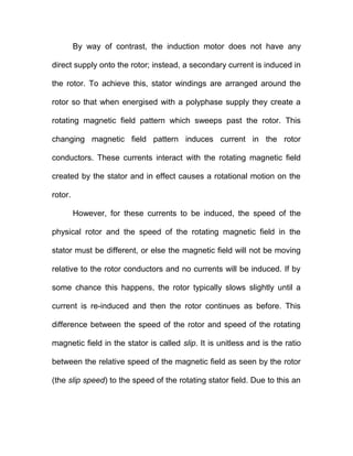 By way of contrast, the induction motor does not have any
direct supply onto the rotor; instead, a secondary current is induced in
the rotor. To achieve this, stator windings are arranged around the
rotor so that when energised with a polyphase supply they create a
rotating magnetic field pattern which sweeps past the rotor. This
changing magnetic field pattern induces current in the rotor
conductors. These currents interact with the rotating magnetic field
created by the stator and in effect causes a rotational motion on the
rotor.
However, for these currents to be induced, the speed of the
physical rotor and the speed of the rotating magnetic field in the
stator must be different, or else the magnetic field will not be moving
relative to the rotor conductors and no currents will be induced. If by
some chance this happens, the rotor typically slows slightly until a
current is re-induced and then the rotor continues as before. This
difference between the speed of the rotor and speed of the rotating
magnetic field in the stator is called slip. It is unitless and is the ratio
between the relative speed of the magnetic field as seen by the rotor
(the slip speed) to the speed of the rotating stator field. Due to this an
 