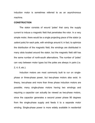 induction motor is sometimes referred to as an asynchronous
machine.
CONSTRUCTION
The stator consists of wound 'poles' that carry the supply
current to induce a magnetic field that penetrates the rotor. In a very
simple motor, there would be a single projecting piece of the stator (a
salient pole) for each pole, with windings around it; in fact, to optimize
the distribution of the magnetic field, the windings are distributed in
many slots located around the stator, but the magnetic field still has
the same number of north-south alternations. The number of 'poles'
can vary between motor types but the poles are always in pairs (i.e.
2, 4, 6, etc.).
Induction motors are most commonly built to run on single-
phase or three-phase power, but two-phase motors also exist. In
theory, two-phase and more than three phase induction motors are
possible; many single-phase motors having two windings and
requiring a capacitor can actually be viewed as two-phase motors,
since the capacitor generates a second power phase 90 degrees
from the single-phase supply and feeds it to a separate motor
winding. Single-phase power is more widely available in residential
 