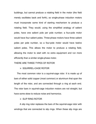 buildings, but cannot produce a rotating field in the motor (the field
merely oscillates back and forth), so single-phase induction motors
must incorporate some kind of starting mechanism to produce a
rotating field. They would, using the simplified analogy of salient
poles, have one salient pole per pole number; a four-pole motor
would have four salient poles. Three-phase motors have three salient
poles per pole number, so a four-pole motor would have twelve
salient poles. This allows the motor to produce a rotating field,
allowing the motor to start with no extra equipment and run more
efficiently than a similar single-phase motor.
THERE ARE THREE TYPES OF ROTOR
 SQUIRREL-CAGE ROTOR
The most common rotor is a squirrel-cage rotor. It is made up of
bars of either solid copper (most common) or aluminum that span the
length of the rotor, and are connected through a ring at each end.
The rotor bars in squirrel-cage induction motors are not straight, but
have some skew to reduce noise and harmonics.
 SLIP RING ROTOR
A slip ring rotor replaces the bars of the squirrel-cage rotor with
windings that are connected to slip rings. When these slip rings are
 