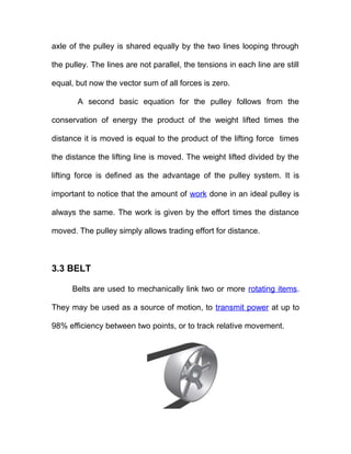 axle of the pulley is shared equally by the two lines looping through
the pulley. The lines are not parallel, the tensions in each line are still
equal, but now the vector sum of all forces is zero.
A second basic equation for the pulley follows from the
conservation of energy the product of the weight lifted times the
distance it is moved is equal to the product of the lifting force times
the distance the lifting line is moved. The weight lifted divided by the
lifting force is defined as the advantage of the pulley system. It is
important to notice that the amount of work done in an ideal pulley is
always the same. The work is given by the effort times the distance
moved. The pulley simply allows trading effort for distance.
3.3 BELT
Belts are used to mechanically link two or more rotating items.
They may be used as a source of motion, to transmit power at up to
98% efficiency between two points, or to track relative movement.
 